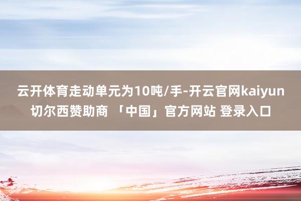 云开体育走动单元为10吨/手-开云官网kaiyun切尔西赞助商 「中国」官方网站 登录入口