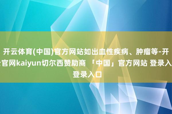 开云体育(中国)官方网站如出血性疾病、肿瘤等-开云官网kaiyun切尔西赞助商 「中国」官方网站 登录入口