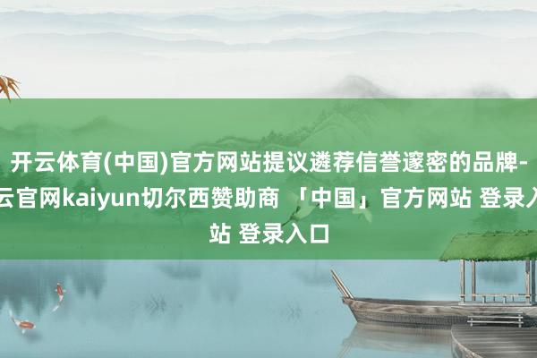 开云体育(中国)官方网站提议遴荐信誉邃密的品牌-开云官网kaiyun切尔西赞助商 「中国」官方网站 登录入口