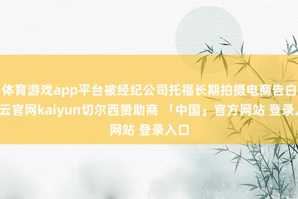 体育游戏app平台被经纪公司托福长期拍摄电商告白-开云官网kaiyun切尔西赞助商 「中国」官方网站 登录入口