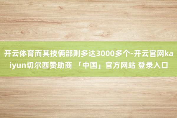 开云体育而其技俩部则多达3000多个-开云官网kaiyun切尔西赞助商 「中国」官方网站 登录入口