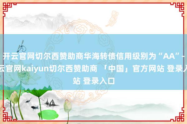 开云官网切尔西赞助商华海转债信用级别为“AA”-开云官网kaiyun切尔西赞助商 「中国」官方网站 登录入口
