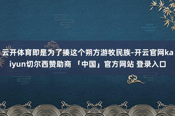 云开体育即是为了揍这个朔方游牧民族-开云官网kaiyun切尔西赞助商 「中国」官方网站 登录入口