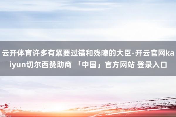 云开体育许多有紧要过错和残障的大臣-开云官网kaiyun切尔西赞助商 「中国」官方网站 登录入口