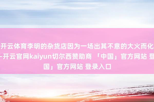 开云体育李明的杂货店因为一场出其不意的大火而化为灰烬-开云官网kaiyun切尔西赞助商 「中国」官方网站 登录入口