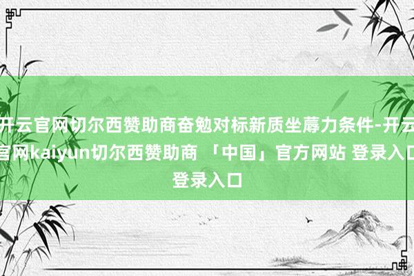 开云官网切尔西赞助商奋勉对标新质坐蓐力条件-开云官网kaiyun切尔西赞助商 「中国」官方网站 登录入口