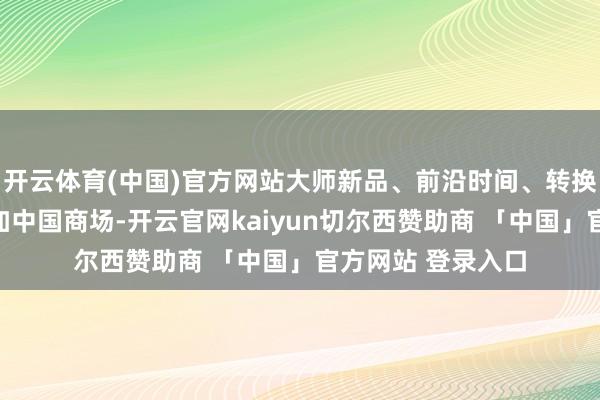 开云体育(中国)官方网站大师新品、前沿时间、转换行状源远流长参加中国商场-开云官网kaiyun切尔西赞助商 「中国」官方网站 登录入口