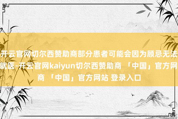 开云官网切尔西赞助商部分患者可能会因为顾忌无法承担而推迟就医-开云官网kaiyun切尔西赞助商 「中国」官方网站 登录入口