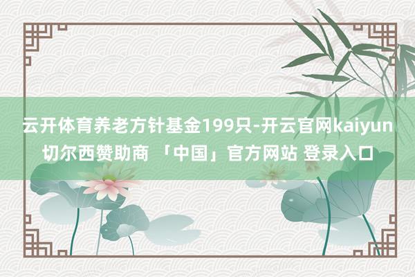 云开体育养老方针基金199只-开云官网kaiyun切尔西赞助商 「中国」官方网站 登录入口