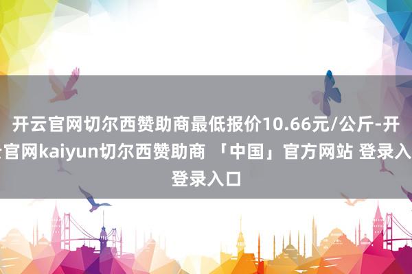 开云官网切尔西赞助商最低报价10.66元/公斤-开云官网kaiyun切尔西赞助商 「中国」官方网站 登录入口