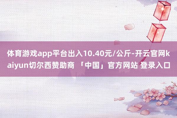 体育游戏app平台出入10.40元/公斤-开云官网kaiyun切尔西赞助商 「中国」官方网站 登录入口