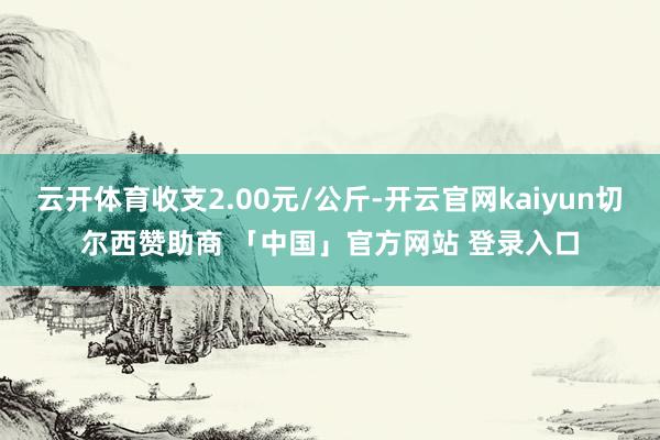 云开体育收支2.00元/公斤-开云官网kaiyun切尔西赞助商 「中国」官方网站 登录入口