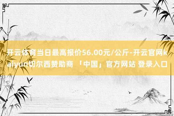 开云体育当日最高报价56.00元/公斤-开云官网kaiyun切尔西赞助商 「中国」官方网站 登录入口