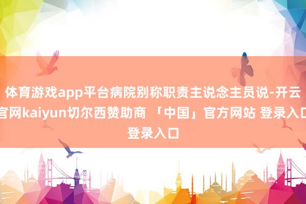 体育游戏app平台病院别称职责主说念主员说-开云官网kaiyun切尔西赞助商 「中国」官方网站 登录入口