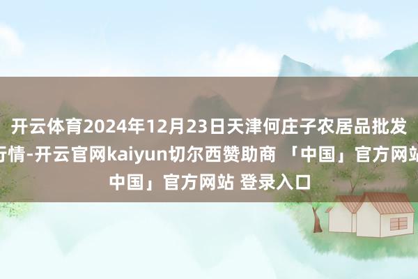 开云体育2024年12月23日天津何庄子农居品批发商场价钱行情-开云官网kaiyun切尔西赞助商 「中国」官方网站 登录入口