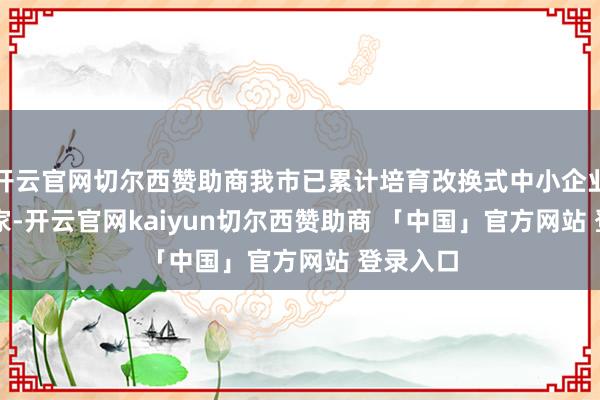 开云官网切尔西赞助商我市已累计培育改换式中小企业13844家-开云官网kaiyun切尔西赞助商 「中国」官方网站 登录入口
