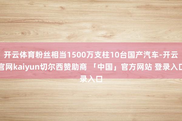 开云体育粉丝相当1500万支柱10台国产汽车-开云官网kaiyun切尔西赞助商 「中国」官方网站 登录入口