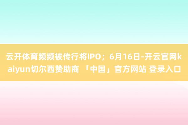 云开体育频频被传行将IPO；6月16日-开云官网kaiyun切尔西赞助商 「中国」官方网站 登录入口