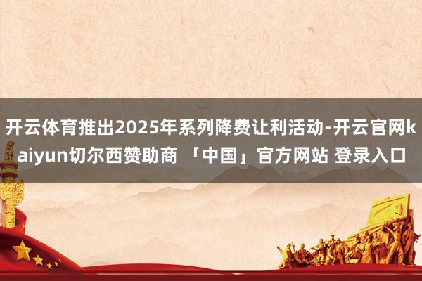 开云体育推出2025年系列降费让利活动-开云官网kaiyun切尔西赞助商 「中国」官方网站 登录入口