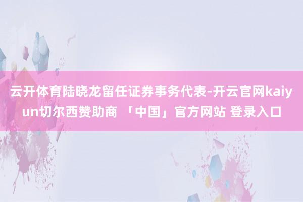云开体育陆晓龙留任证券事务代表-开云官网kaiyun切尔西赞助商 「中国」官方网站 登录入口