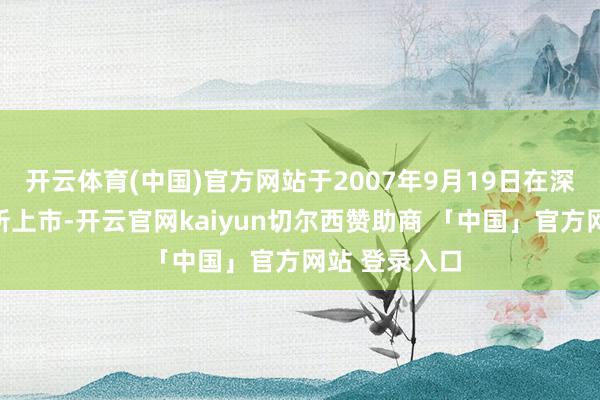 开云体育(中国)官方网站于2007年9月19日在深圳证券交游所上市-开云官网kaiyun切尔西赞助商 「中国」官方网站 登录入口