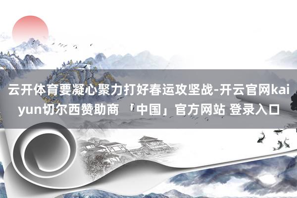 云开体育要凝心聚力打好春运攻坚战-开云官网kaiyun切尔西赞助商 「中国」官方网站 登录入口