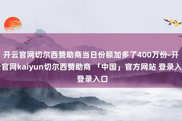 开云官网切尔西赞助商当日份额加多了400万份-开云官网kaiyun切尔西赞助商 「中国」官方网站 登录入口