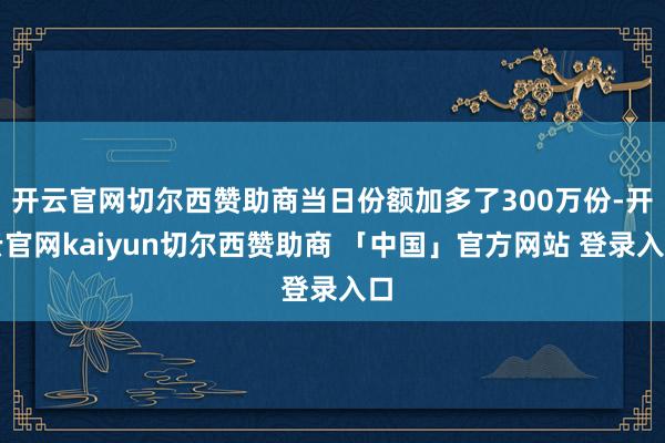 开云官网切尔西赞助商当日份额加多了300万份-开云官网kaiyun切尔西赞助商 「中国」官方网站 登录入口