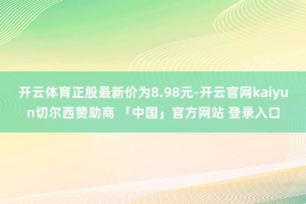开云体育正股最新价为8.98元-开云官网kaiyun切尔西赞助商 「中国」官方网站 登录入口