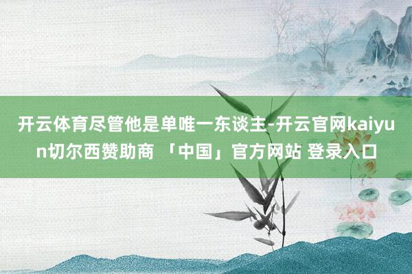 开云体育尽管他是单唯一东谈主-开云官网kaiyun切尔西赞助商 「中国」官方网站 登录入口