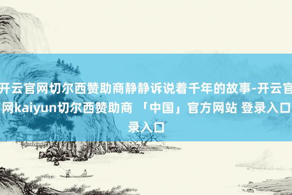 开云官网切尔西赞助商静静诉说着千年的故事-开云官网kaiyun切尔西赞助商 「中国」官方网站 登录入口