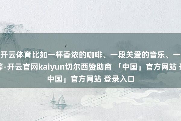 开云体育比如一杯香浓的咖啡、一段关爱的音乐、一册好书等-开云官网kaiyun切尔西赞助商 「中国」官方网站 登录入口