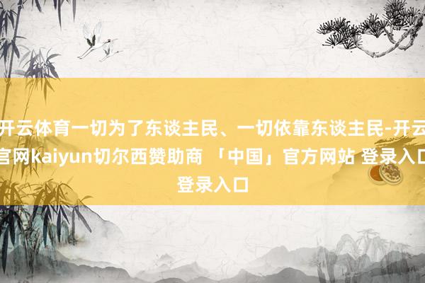 开云体育一切为了东谈主民、一切依靠东谈主民-开云官网kaiyun切尔西赞助商 「中国」官方网站 登录入口